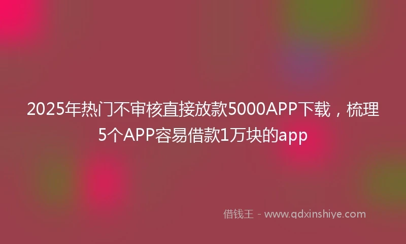 2025年热门不审核直接放款5000APP下载，梳理5个APP容易借款1万块的app