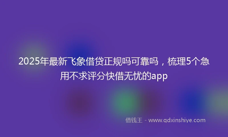 2025年最新飞象借贷正规吗可靠吗，梳理5个急用不求评分快借无忧的app
