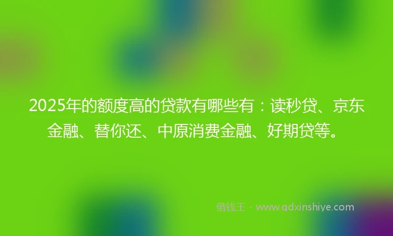 2025年的额度高的贷款有哪些有：读秒贷、京东金融、替你还、中原消费金融、好期贷等。