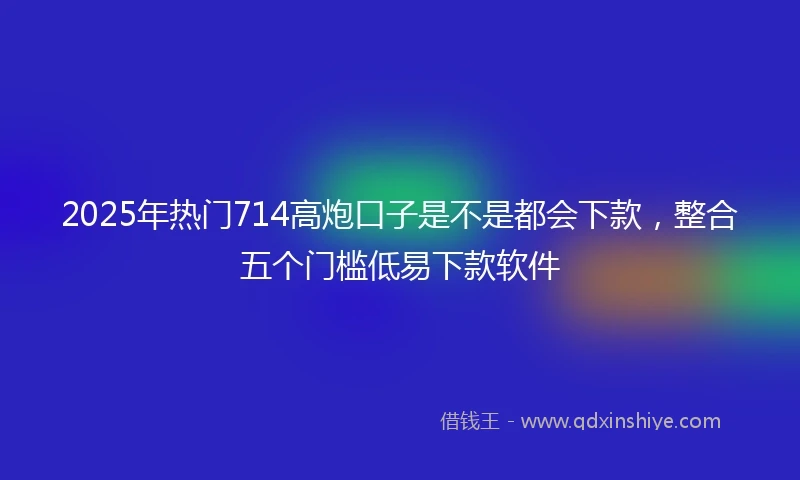 2025年热门714高炮口子是不是都会下款,整合五个门槛低易下款软件