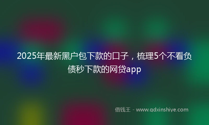 2025年最新黑户包下款的口子，梳理5个不看负债秒下款的网贷app