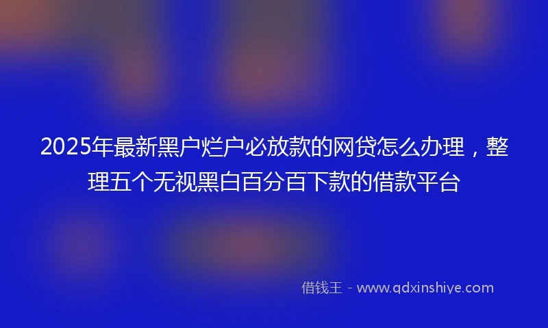 2025年最新黑户烂户必放款的网贷怎么办理，整理五个无视黑白百分百下款的借款平台