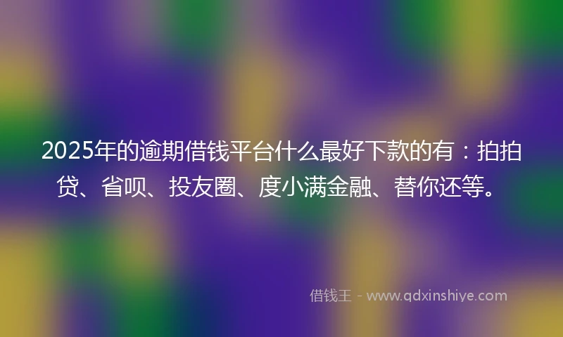 2025年的逾期借钱平台什么最好下款的有：拍拍贷、省呗、投友圈、度小满金融、替你还等。