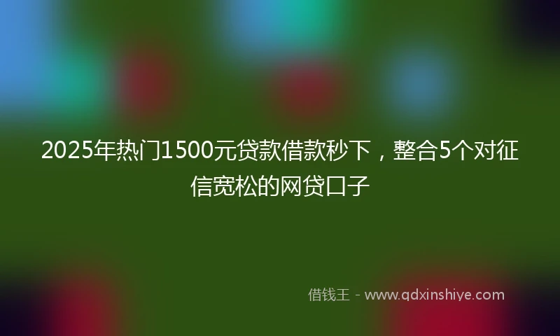 2025年热门1500元贷款借款秒下，整合5个对征信宽松的网贷口子