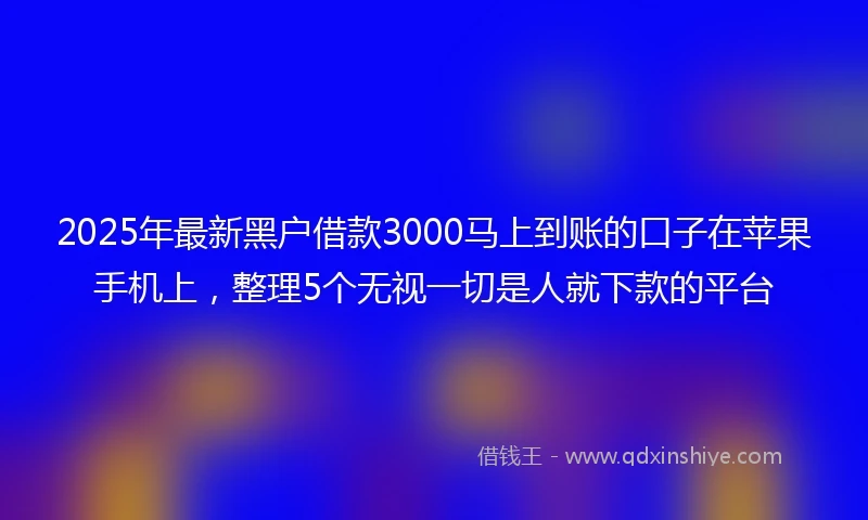 2025年最新黑户借款3000马上到账的口子在苹果手机上，整理5个无视一切是人就下款的平台