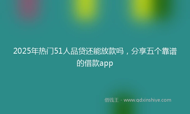 2025年热门51人品贷还能放款吗,分享五个靠谱的借款app