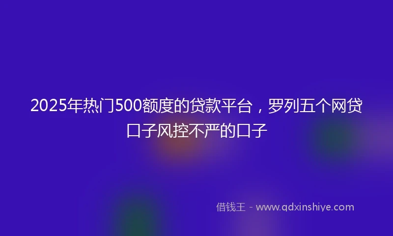 2025年热门500额度的贷款平台,罗列五个网贷口子风控不严的口子