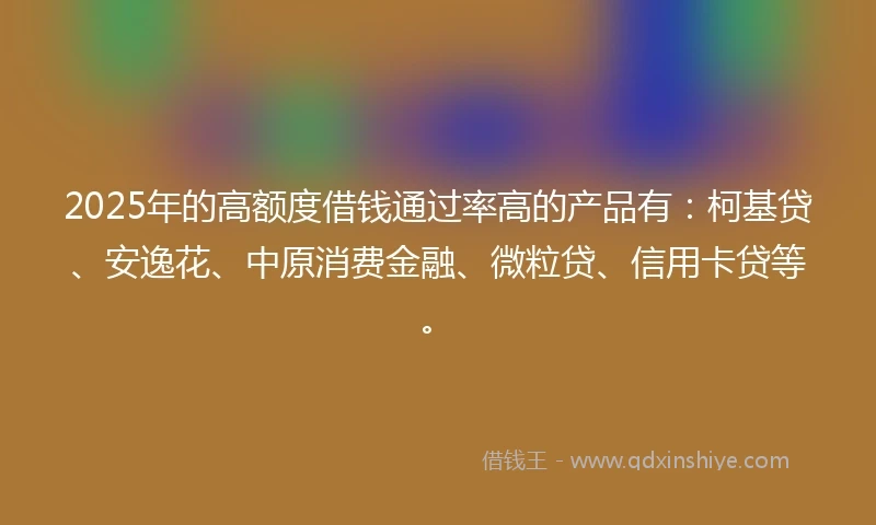 2025年的高额度借钱通过率高的产品有：柯基贷、安逸花、中原消费金融、微粒贷、信用卡贷等。