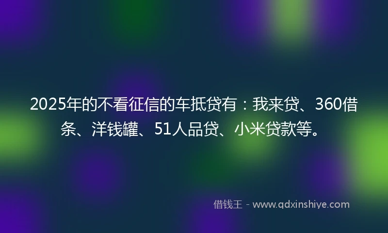 2025年的不看征信的车抵贷有：我来贷、360借条、洋钱罐、51人品贷、小米贷款等。