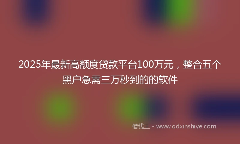 2025年最新高额度贷款平台100万元，整合五个黑户急需三万秒到的的软件