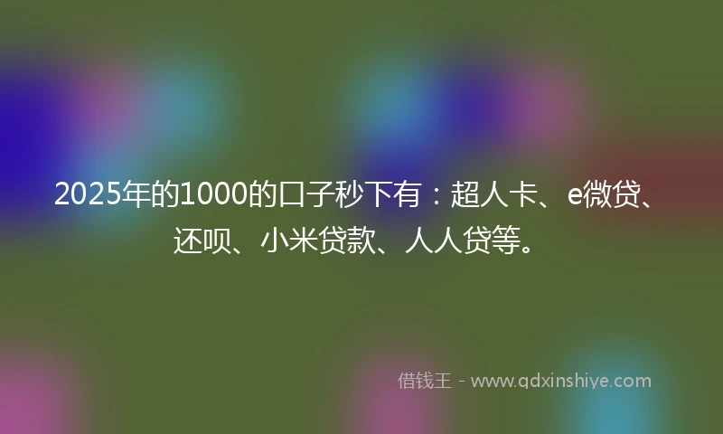 2025年的1000的口子秒下有：超人卡、e微贷、还呗、小米贷款、人人贷等。