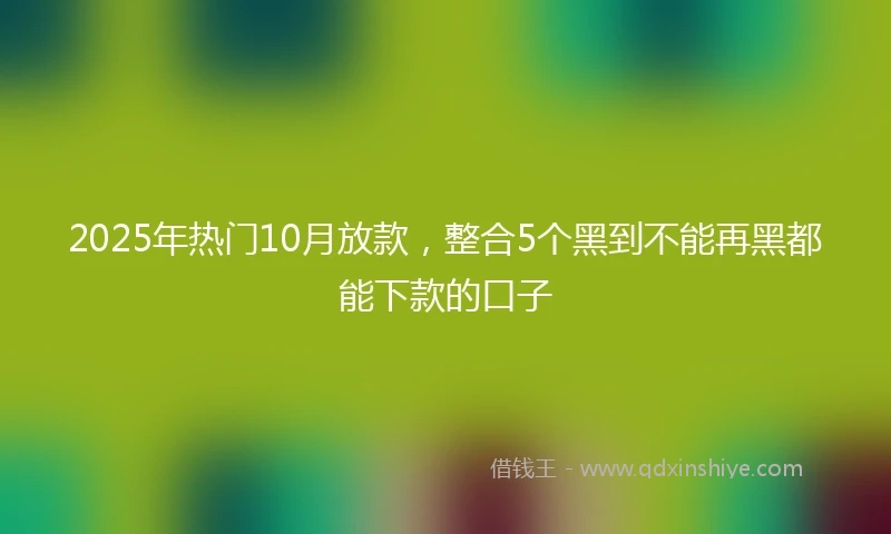 2025年热门10月放款，整合5个黑到不能再黑都能下款的口子