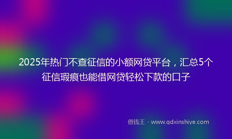2025年热门不查征信的小额网贷平台,汇总5个征信瑕疵也能借网贷轻松下款的口子