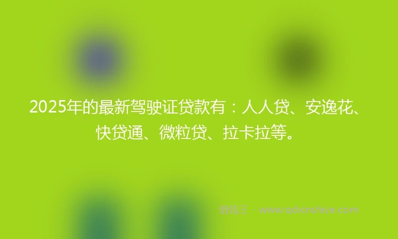 2025年的最新驾驶证贷款有：人人贷、安逸花、快贷通、微粒贷、拉卡拉等。