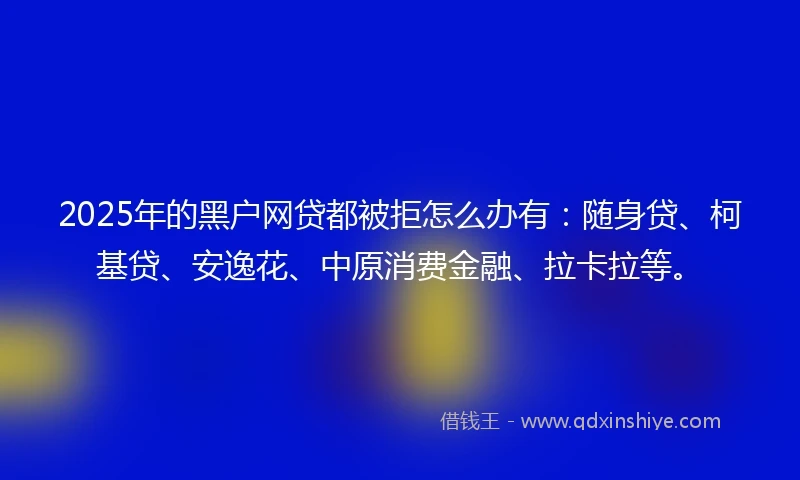 2025年的黑户网贷都被拒怎么办有：随身贷、柯基贷、安逸花、中原消费金融、拉卡拉等。
