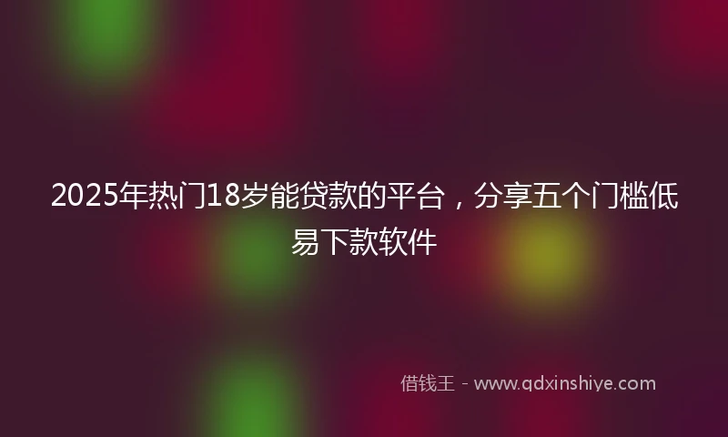 2025年热门18岁能贷款的平台，分享五个门槛低易下款软件