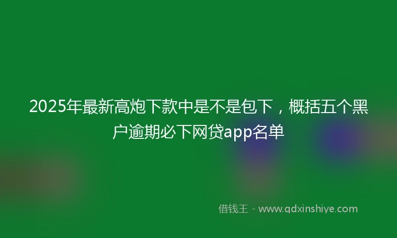 2025年最新高炮下款中是不是包下，概括五个黑户逾期必下网贷app名单