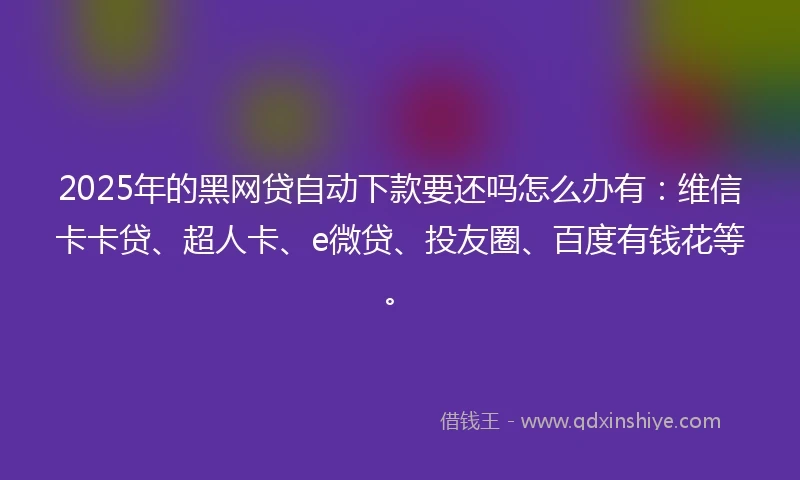 2025年的黑网贷自动下款要还吗怎么办有：维信卡卡贷、超人卡、e微贷、投友圈、百度有钱花等。
