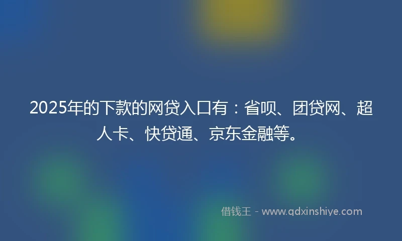 2025年的下款的网贷入口有：省呗、团贷网、超人卡、快贷通、京东金融等。