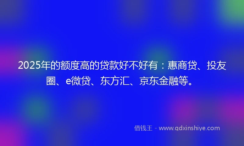 2025年的额度高的贷款好不好有：惠商贷、投友圈、e微贷、东方汇、京东金融等。