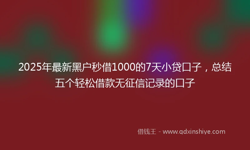 2025年最新黑户秒借1000的7天小贷口子，总结五个轻松借款无征信记录的口子