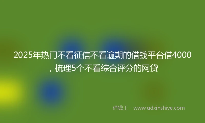 2025年热门不看征信不看逾期的借钱平台借4000，梳理5个不看综合评分的网贷