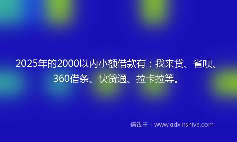 2025年的2000以内小额借款有：我来贷、省呗、360借条、快贷通、拉卡拉等。