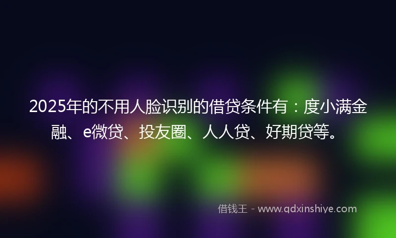 2025年的不用人脸识别的借贷条件有：度小满金融、e微贷、投友圈、人人贷、好期贷等。