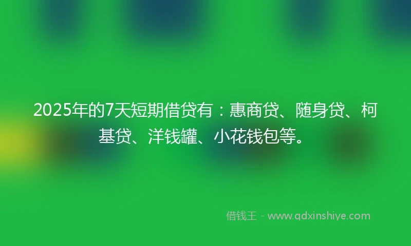 2025年的7天短期借贷有：惠商贷、随身贷、柯基贷、洋钱罐、小花钱包等。