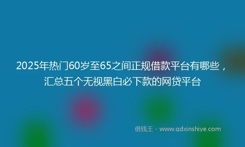 2025年热门60岁至65之间正规借款平台有哪些，汇总五个无视黑白必下款的网贷平台