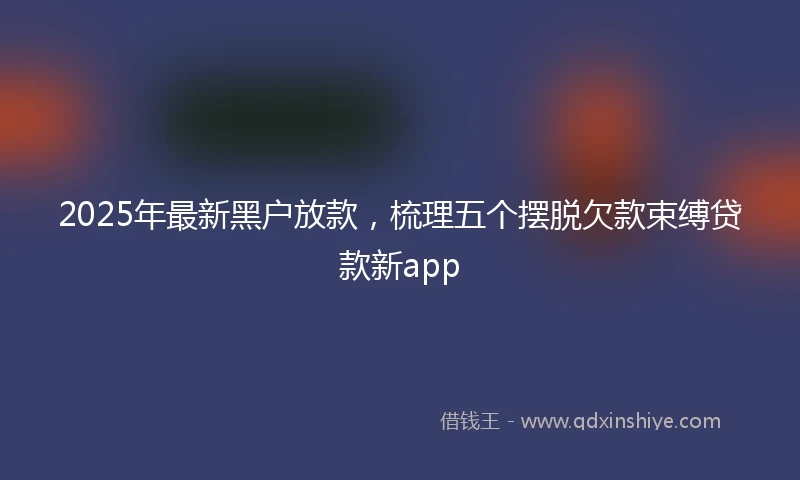 2025年最新黑户放款，梳理五个摆脱欠款束缚贷款新app