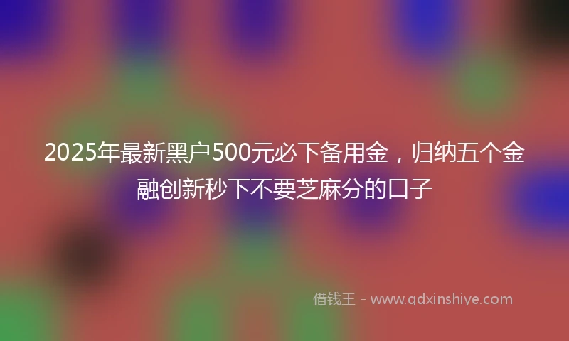 2025年最新黑户500元必下备用金,归纳五个金融创新秒下不要芝麻分的口子