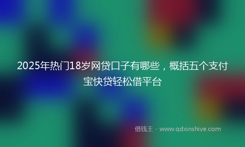 2025年热门18岁网贷口子有哪些，概括五个支付宝快贷轻松借平台