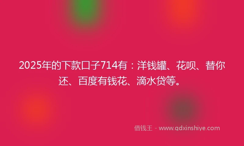 2025年的下款口子714有：洋钱罐、花呗、替你还、百度有钱花、滴水贷等。