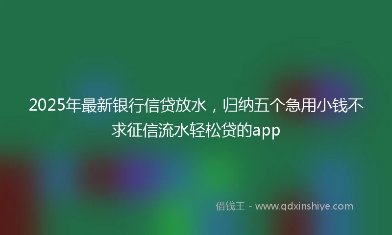 2025年最新银行信贷放水，归纳五个急用小钱不求征信流水轻松贷的app