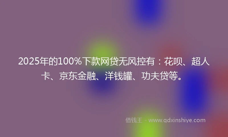 2025年的100%下款网贷无风控有：花呗、超人卡、京东金融、洋钱罐、功夫贷等。