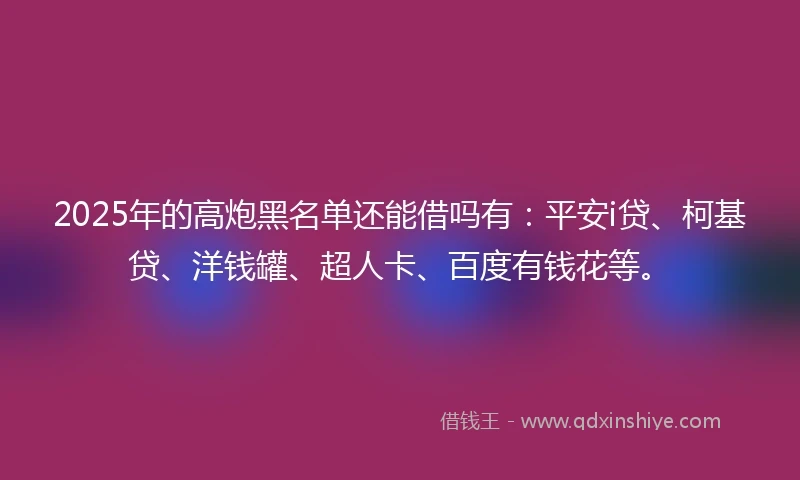 2025年的高炮黑名单还能借吗有：平安i贷、柯基贷、洋钱罐、超人卡、百度有钱花等。