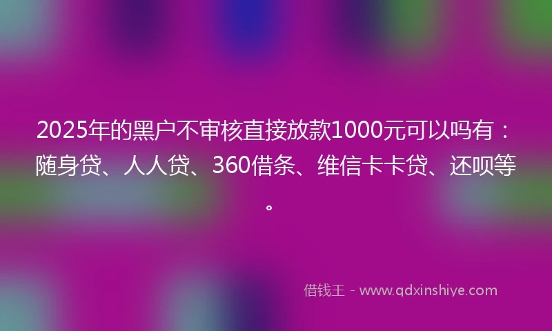 2025年的黑户不审核直接放款1000元可以吗有：随身贷、人人贷、360借条、维信卡卡贷、还呗等。