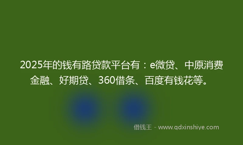 2025年的钱有路贷款平台有：e微贷、中原消费金融、好期贷、360借条、百度有钱花等。