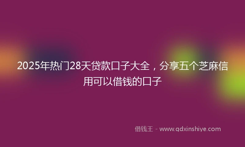 2025年热门28天贷款口子大全，分享五个芝麻信用可以借钱的口子