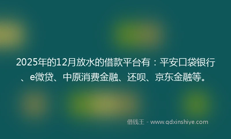 2025年的12月放水的借款平台有：平安口袋银行、e微贷、中原消费金融、还呗、京东金融等。