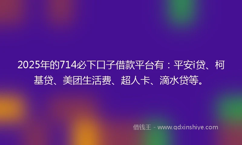 2025年的714必下口子借款平台有：平安i贷、柯基贷、美团生活费、超人卡、滴水贷等。