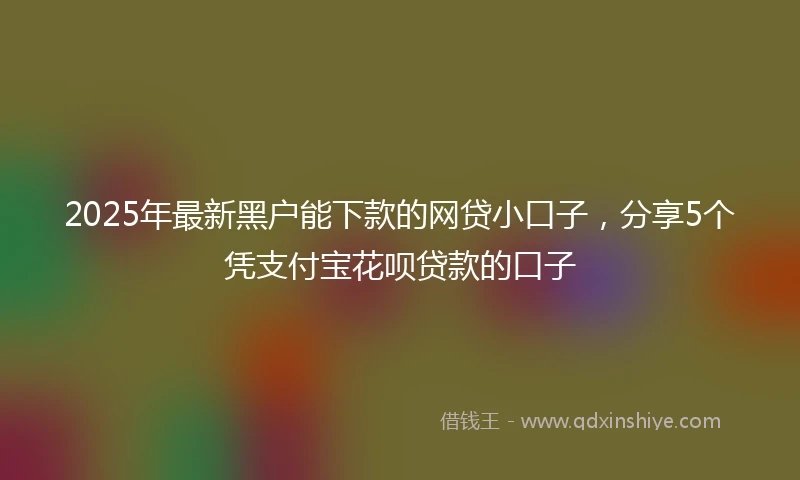 2025年最新黑户能下款的网贷小口子，分享5个凭支付宝花呗贷款的口子