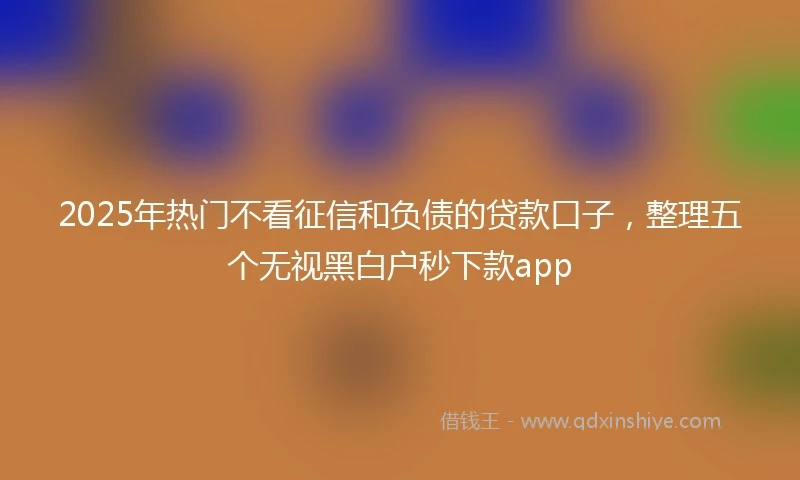 2025年热门不看征信和负债的贷款口子，整理五个无视黑白户秒下款app