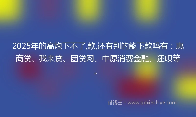 2025年的高炮下不了,款,还有别的能下款吗有：惠商贷、我来贷、团贷网、中原消费金融、还呗等。