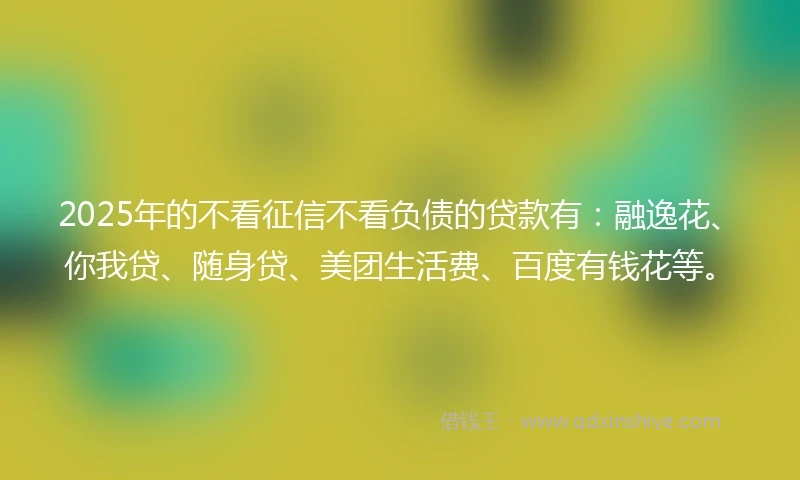 2025年的不看征信不看负债的贷款有：融逸花、你我贷、随身贷、美团生活费、百度有钱花等。