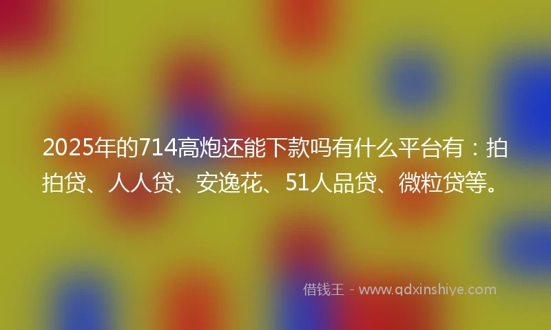 2025年的714高炮还能下款吗有什么平台有：拍拍贷、人人贷、安逸花、51人品贷、微粒贷等。