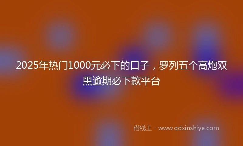 2025年热门1000元必下的口子，罗列五个高炮双黑逾期必下款平台