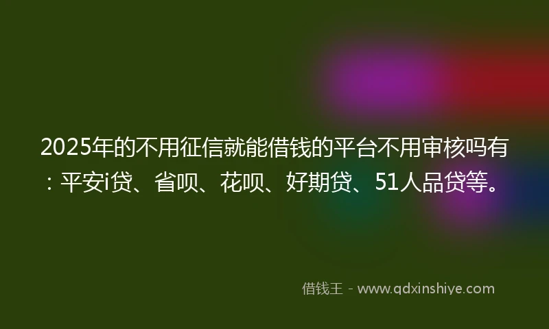 2025年的不用征信就能借钱的平台不用审核吗有:平安i贷、省呗、花呗、好期贷、51人品贷等。