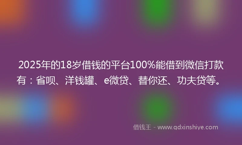 2025年的18岁借钱的平台100%能借到微信打款有：省呗、洋钱罐、e微贷、替你还、功夫贷等。